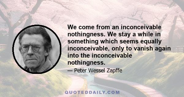 We come from an inconceivable nothingness. We stay a while in something which seems equally inconceivable, only to vanish again into the inconceivable nothingness.