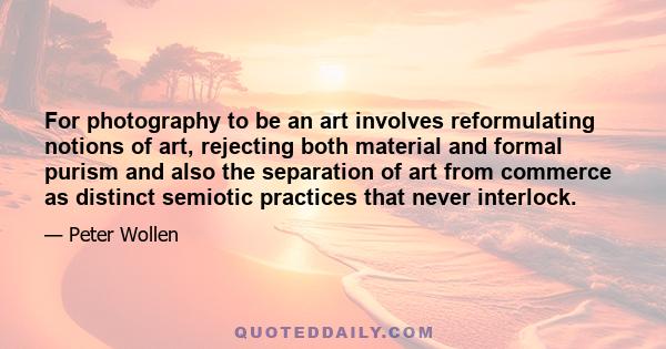 For photography to be an art involves reformulating notions of art, rejecting both material and formal purism and also the separation of art from commerce as distinct semiotic practices that never interlock.