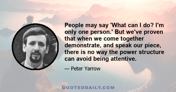 People may say 'What can I do? I'm only one person.' But we've proven that when we come together demonstrate, and speak our piece, there is no way the power structure can avoid being attentive.