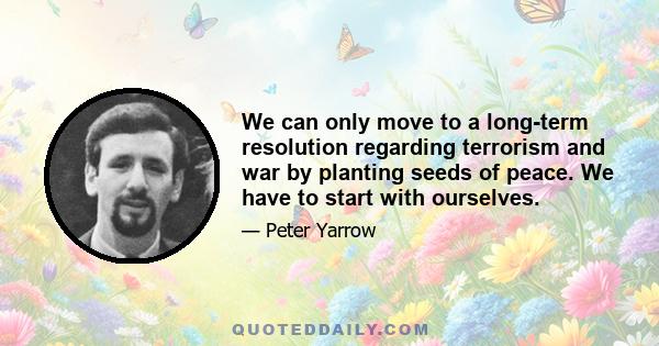 We can only move to a long-term resolution regarding terrorism and war by planting seeds of peace. We have to start with ourselves.