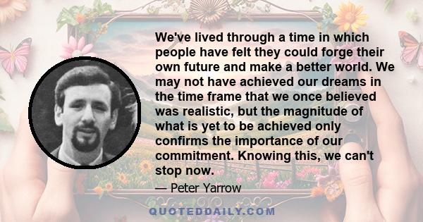 We've lived through a time in which people have felt they could forge their own future and make a better world. We may not have achieved our dreams in the time frame that we once believed was realistic, but the