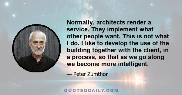 Normally, architects render a service. They implement what other people want. This is not what I do. I like to develop the use of the building together with the client, in a process, so that as we go along we become