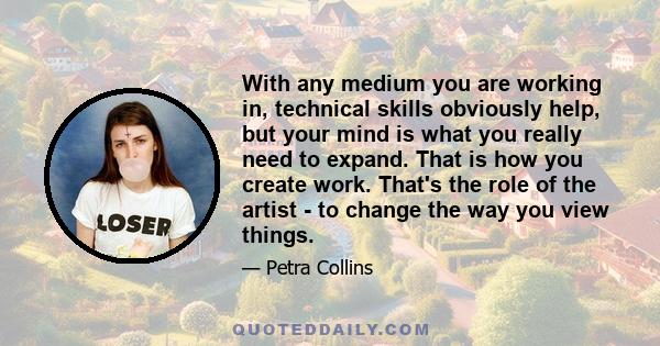 With any medium you are working in, technical skills obviously help, but your mind is what you really need to expand. That is how you create work. That's the role of the artist - to change the way you view things.