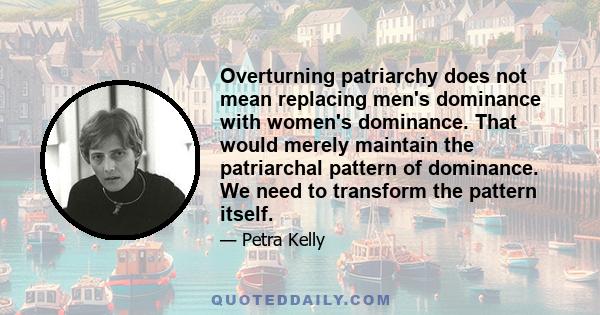 Overturning patriarchy does not mean replacing men's dominance with women's dominance. That would merely maintain the patriarchal pattern of dominance. We need to transform the pattern itself.