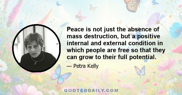 Peace is not just the absence of mass destruction, but a positive internal and external condition in which people are free so that they can grow to their full potential.