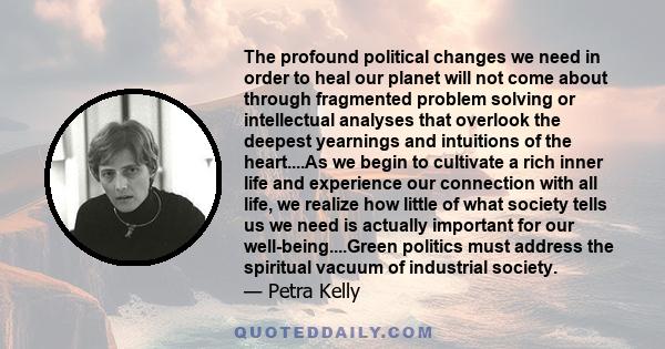 The profound political changes we need in order to heal our planet will not come about through fragmented problem solving or intellectual analyses that overlook the deepest yearnings and intuitions of the heart....As we 