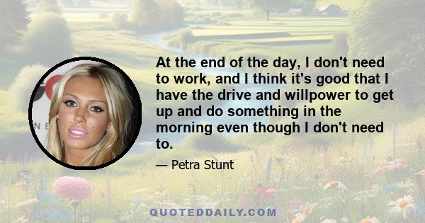 At the end of the day, I don't need to work, and I think it's good that I have the drive and willpower to get up and do something in the morning even though I don't need to.