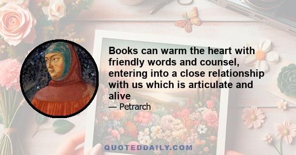 Books can warm the heart with friendly words and counsel, entering into a close relationship with us which is articulate and alive