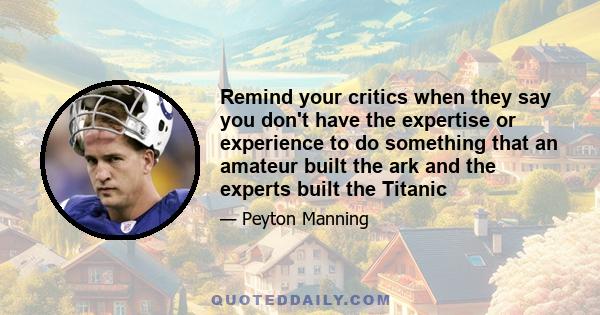 Remind your critics when they say you don't have the expertise or experience to do something that an amateur built the ark and the experts built the Titanic