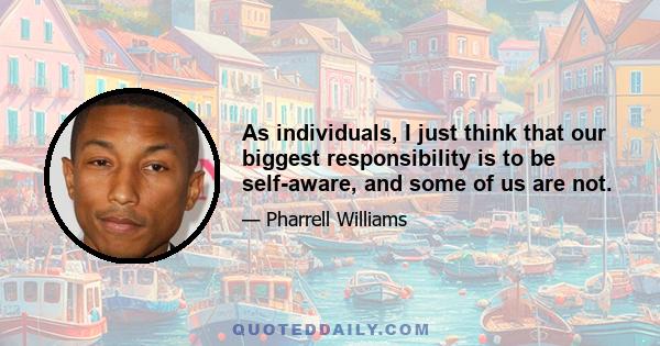 As individuals, I just think that our biggest responsibility is to be self-aware, and some of us are not.