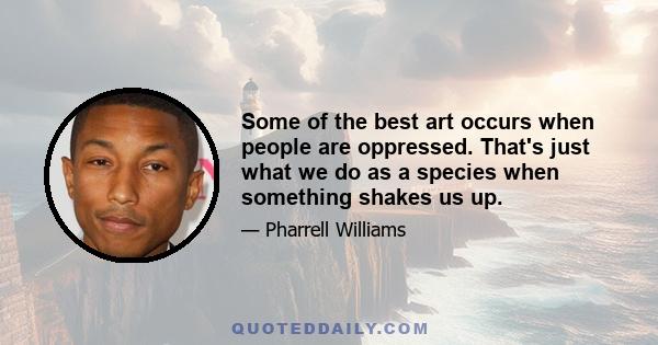 Some of the best art occurs when people are oppressed. That's just what we do as a species when something shakes us up.