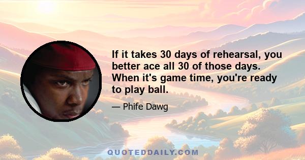 If it takes 30 days of rehearsal, you better ace all 30 of those days. When it's game time, you're ready to play ball.