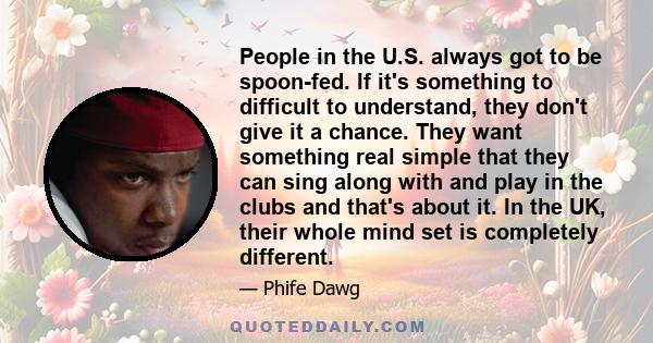 People in the U.S. always got to be spoon-fed. If it's something to difficult to understand, they don't give it a chance. They want something real simple that they can sing along with and play in the clubs and that's