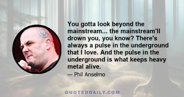 You gotta look beyond the mainstream... the mainstream'll drown you, you know? There's always a pulse in the underground that I love. And the pulse in the underground is what keeps heavy metal alive.