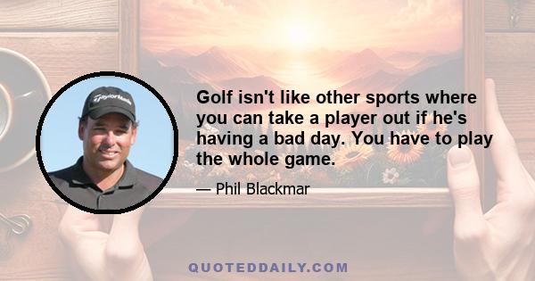 Golf isn't like other sports where you can take a player out if he's having a bad day. You have to play the whole game.