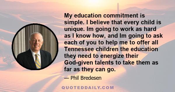 My education commitment is simple. I believe that every child is unique. Im going to work as hard as I know how, and Im going to ask each of you to help me to offer all Tennessee children the education they need to