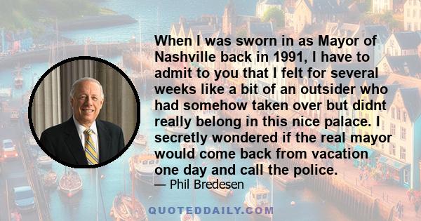 When I was sworn in as Mayor of Nashville back in 1991, I have to admit to you that I felt for several weeks like a bit of an outsider who had somehow taken over but didnt really belong in this nice palace. I secretly