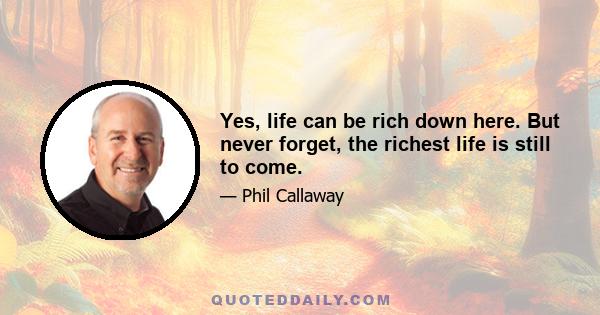 Yes, life can be rich down here. But never forget, the richest life is still to come.