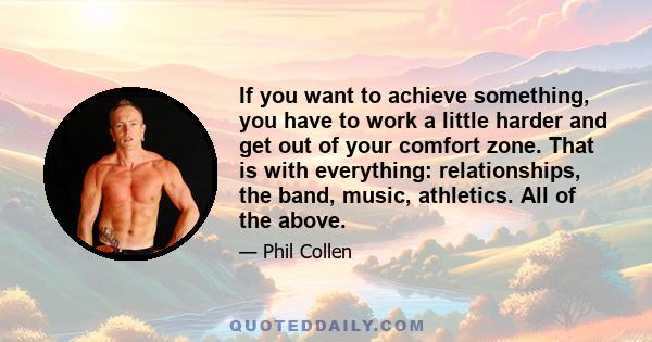 If you want to achieve something, you have to work a little harder and get out of your comfort zone. That is with everything: relationships, the band, music, athletics. All of the above.