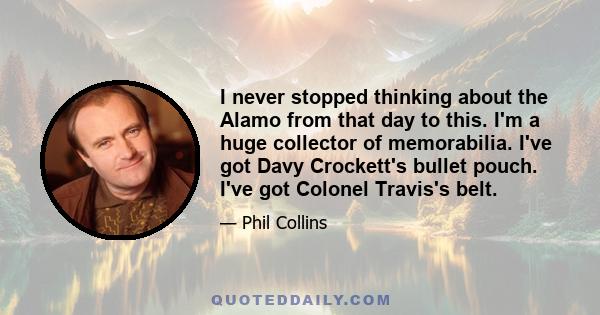 I never stopped thinking about the Alamo from that day to this. I'm a huge collector of memorabilia. I've got Davy Crockett's bullet pouch. I've got Colonel Travis's belt.