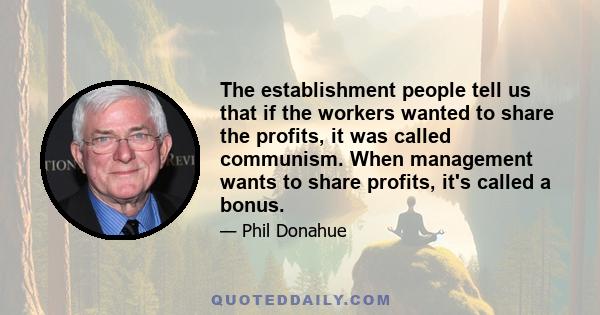 The establishment people tell us that if the workers wanted to share the profits, it was called communism. When management wants to share profits, it's called a bonus.