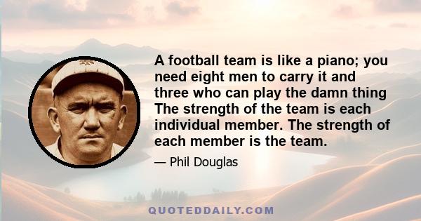 A football team is like a piano; you need eight men to carry it and three who can play the damn thing The strength of the team is each individual member. The strength of each member is the team.