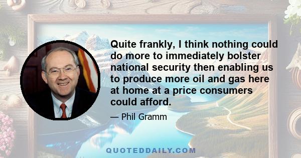 Quite frankly, I think nothing could do more to immediately bolster national security then enabling us to produce more oil and gas here at home at a price consumers could afford.