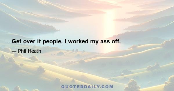 Get over it people, I worked my ass off.