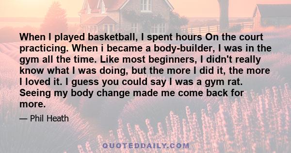 When I played basketball, I spent hours On the court practicing. When i became a body-builder, I was in the gym all the time. Like most beginners, I didn't really know what I was doing, but the more I did it, the more I 