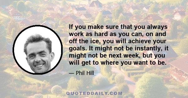 If you make sure that you always work as hard as you can, on and off the ice, you will achieve your goals. It might not be instantly, it might not be next week, but you will get to where you want to be.