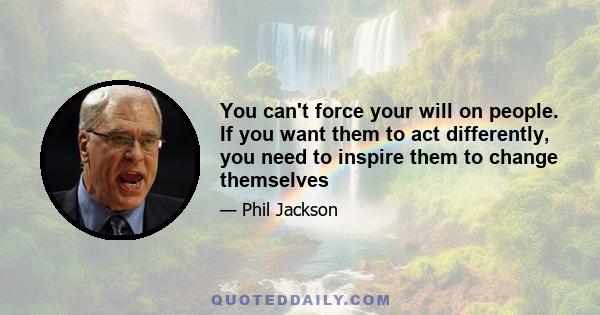 You can't force your will on people. If you want them to act differently, you need to inspire them to change themselves