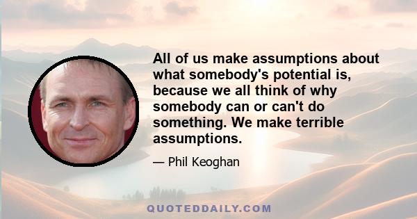 All of us make assumptions about what somebody's potential is, because we all think of why somebody can or can't do something. We make terrible assumptions.