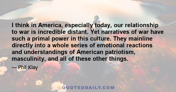 I think in America, especially today, our relationship to war is incredible distant. Yet narratives of war have such a primal power in this culture. They mainline directly into a whole series of emotional reactions and