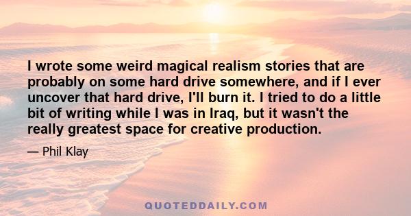 I wrote some weird magical realism stories that are probably on some hard drive somewhere, and if I ever uncover that hard drive, I'll burn it. I tried to do a little bit of writing while I was in Iraq, but it wasn't