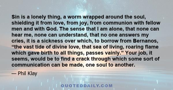 Sin is a lonely thing, a worm wrapped around the soul, shielding it from love, from joy, from communion with fellow men and with God. The sense that I am alone, that none can hear me, none can understand, that no one