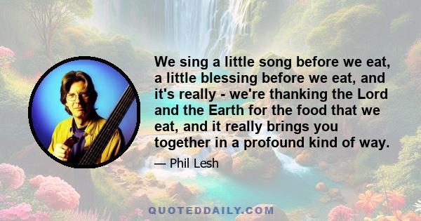 We sing a little song before we eat, a little blessing before we eat, and it's really - we're thanking the Lord and the Earth for the food that we eat, and it really brings you together in a profound kind of way.