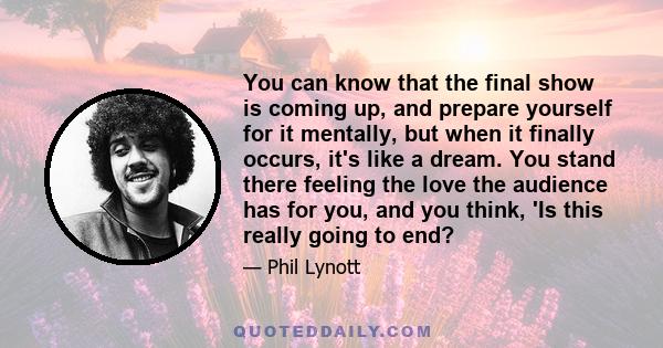 You can know that the final show is coming up, and prepare yourself for it mentally, but when it finally occurs, it's like a dream. You stand there feeling the love the audience has for you, and you think, 'Is this