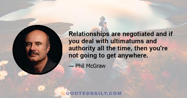 Relationships are negotiated and if you deal with ultimatums and authority all the time, then you're not going to get anywhere.