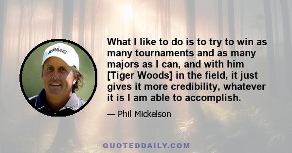 What I like to do is to try to win as many tournaments and as many majors as I can, and with him [Tiger Woods] in the field, it just gives it more credibility, whatever it is I am able to accomplish.
