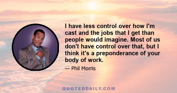 I have less control over how I'm cast and the jobs that I get than people would imagine. Most of us don't have control over that, but I think it's a preponderance of your body of work.