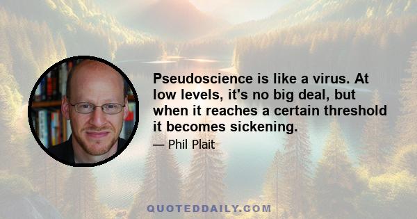 Pseudoscience is like a virus. At low levels, it's no big deal, but when it reaches a certain threshold it becomes sickening.