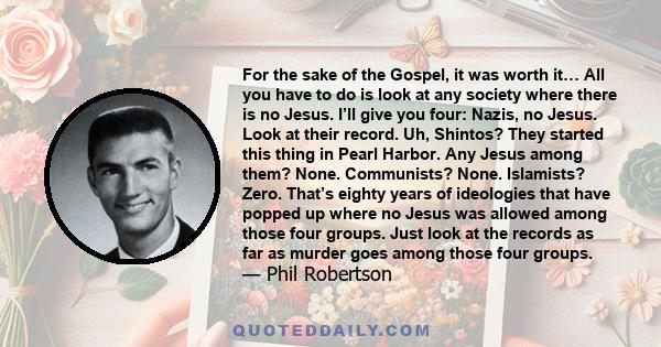 For the sake of the Gospel, it was worth it… All you have to do is look at any society where there is no Jesus. I’ll give you four: Nazis, no Jesus. Look at their record. Uh, Shintos? They started this thing in Pearl