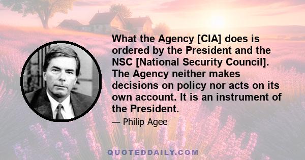 What the Agency [CIA] does is ordered by the President and the NSC [National Security Council]. The Agency neither makes decisions on policy nor acts on its own account. It is an instrument of the President.