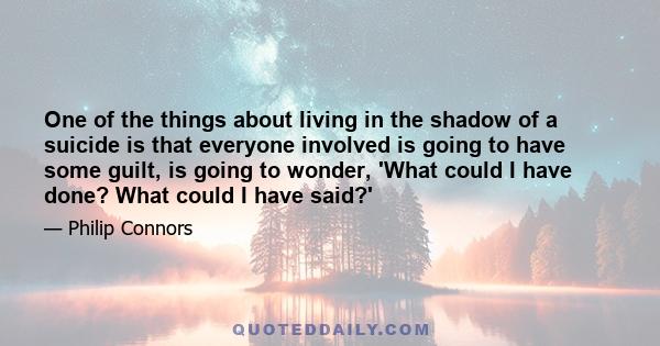 One of the things about living in the shadow of a suicide is that everyone involved is going to have some guilt, is going to wonder, 'What could I have done? What could I have said?'