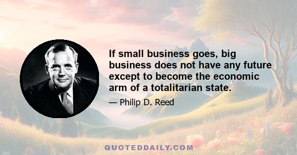 If small business goes, big business does not have any future except to become the economic arm of a totalitarian state.