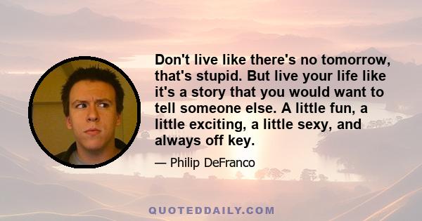 Don't live like there's no tomorrow, that's stupid. But live your life like it's a story that you would want to tell someone else. A little fun, a little exciting, a little sexy, and always off key.