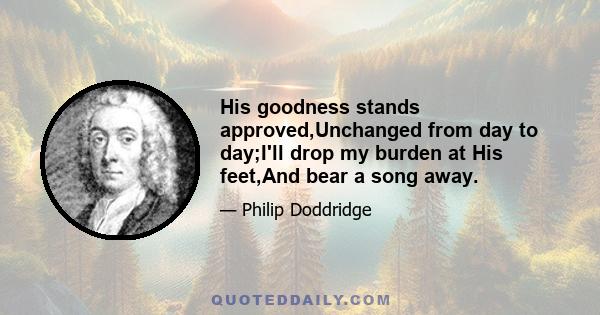 His goodness stands approved,Unchanged from day to day;I'll drop my burden at His feet,And bear a song away.