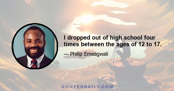 I dropped out of high school four times between the ages of 12 to 17.