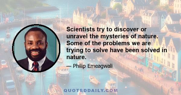 Scientists try to discover or unravel the mysteries of nature. Some of the problems we are trying to solve have been solved in nature.