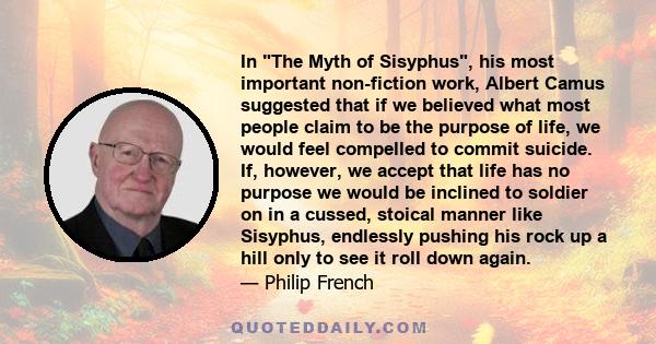 In The Myth of Sisyphus, his most important non-fiction work, Albert Camus suggested that if we believed what most people claim to be the purpose of life, we would feel compelled to commit suicide. If, however, we